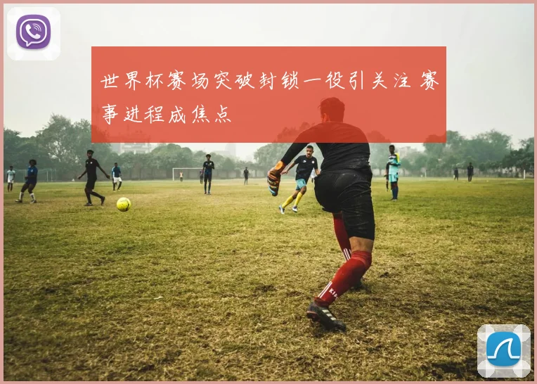 世界杯赛场突破封锁一役引关注 赛事进程成焦点